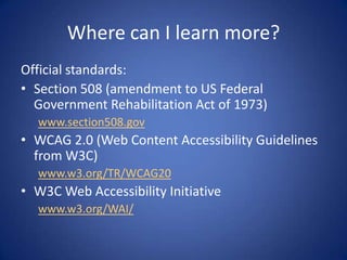 Where can I learn more?Official standards:Section 508 (amendment to US Federal Government Rehabilitation Act of 1973)www.section508.govWCAG 2.0 (Web Content Accessibility Guidelines from W3C)www.w3.org/TR/WCAG20W3C Web Accessibility Initiativewww.w3.org/WAI/
