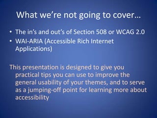 What we’re not going to cover…The in’s and out’s of Section 508 or WCAG 2.0WAI-ARIA (Accessible Rich Internet Applications)This presentation is designed to give you practical tips you can use to improve the general usability of your themes, and to serve as a jumping-off point for learning more about accessibility
