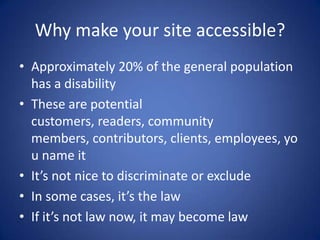 Why make your site accessible?Approximately 20% of the general population has a disabilityThese are potential customers, readers, community members, contributors, clients, employees, you name itIt’s not nice to discriminate or excludeIn some cases, it’s the lawIf it’s not law now, it may become law