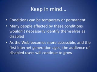 Keep in mind…Conditions can be temporary or permanentMany people affected by these conditions wouldn’t necessarily identify themselves as disabledAs the Web becomes more accessible, and the first Internet generation ages, the audience of disabled users will continue to grow