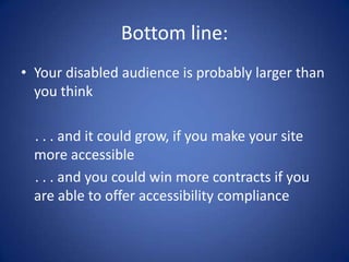 Bottom line:Your disabled audience is probably larger than you think    . . . and it could grow, if you make your site more accessible    . . . and you could win more contracts if you are able to offer accessibility compliance