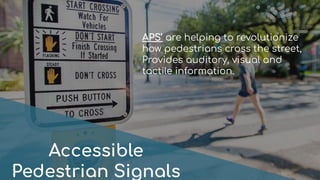 Accessible
Pedestrian Signals
APS’ are helping to revolutionize
how pedestrians cross the street,
Provides auditory, visual and
tactile information.
 