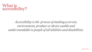 Ogilvy Consulting
What is
accessibility?
Accessibility is the process of making a service,
environment, product or device usable and
understandable to people of all abilities and disabilities.
 