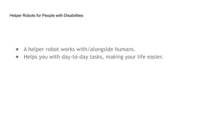 Helper Robots for People with Disabilities
● A helper robot works with/alongside humans.
● Helps you with day-to-day tasks, making your life easier.
 