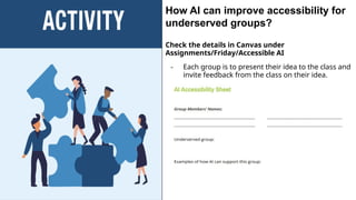 How AI can improve accessibility for
underserved groups?
Check the details in Canvas under
Assignments/Friday/Accessible AI
- Each group is to present their idea to the class and
invite feedback from the class on their idea.
 
