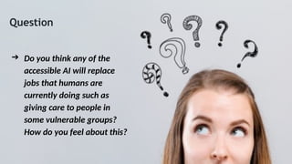 Question
➔ Do you think any of the
accessible AI will replace
jobs that humans are
currently doing such as
giving care to people in
some vulnerable groups?
How do you feel about this?
 