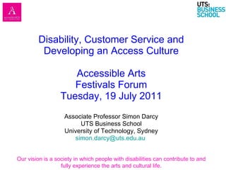 Disability, Customer Service and Developing an Access Culture Accessible Arts Festivals Forum Tuesday, 19 July 2011 Associate Professor Simon Darcy UTS Business School University of Technology, Sydney [email_address]   Our vision is a society in which people with disabilities can contribute to and fully experience the arts and cultural life. 