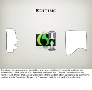 Editing




Sometimes this goes wrong, particularly with apps that haven’t properly implemented
accessibility. Good apps on Mac: Textmate, Scrivener. Bad: Chrome. Somewhere in the
middle: Mail. Things that can go wrong range from random letters appearing, to overwriting
parts of words. Sometimes Dragon can’t even get back in sync with the application.
 