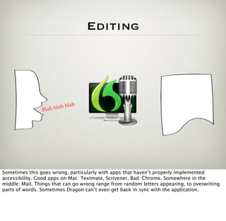 Editing




                              h
                Blah b lah bla




Sometimes this goes wrong, particularly with apps that haven’t properly implemented
accessibility. Good apps on Mac: Textmate, Scrivener. Bad: Chrome. Somewhere in the
middle: Mail. Things that can go wrong range from random letters appearing, to overwriting
parts of words. Sometimes Dragon can’t even get back in sync with the application.
 