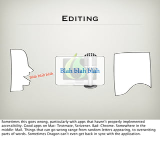 Editing




                                 h
                                     Blah blah blah
                Blah b   lah bla




Sometimes this goes wrong, particularly with apps that haven’t properly implemented
accessibility. Good apps on Mac: Textmate, Scrivener. Bad: Chrome. Somewhere in the
middle: Mail. Things that can go wrong range from random letters appearing, to overwriting
parts of words. Sometimes Dragon can’t even get back in sync with the application.
 