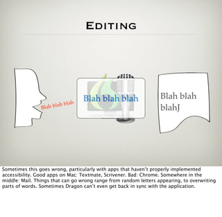 Editing




                                  Blah blah blah                  Blah blah
                              h
                Blah b lah bla
                                                                  blahJ




Sometimes this goes wrong, particularly with apps that haven’t properly implemented
accessibility. Good apps on Mac: Textmate, Scrivener. Bad: Chrome. Somewhere in the
middle: Mail. Things that can go wrong range from random letters appearing, to overwriting
parts of words. Sometimes Dragon can’t even get back in sync with the application.
 