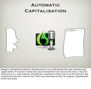 Automatic
                         Capitalisation




Dragon is designed (mostly) for dictating prose, so it understands that new sentences get
capital letters. If it doesn’t notice that you’ve moved from one input to the next, it may not
think you’re in a new sentence. (Conversely, sometimes it thinks you’re at the start of a new
sentence but you don’t want to be.) There are commands to force or suppress capitalisation
of the next word.
 