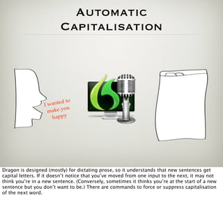 Automatic
                          Capitalisation




                              o
                  Iw anted t
                             u
                   m ak e y o
                     happy




Dragon is designed (mostly) for dictating prose, so it understands that new sentences get
capital letters. If it doesn’t notice that you’ve moved from one input to the next, it may not
think you’re in a new sentence. (Conversely, sometimes it thinks you’re at the start of a new
sentence but you don’t want to be.) There are commands to force or suppress capitalisation
of the next word.
 