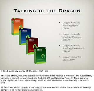 Talking to the Dragon
                                                          •   Dragon Naturally
                                                              Speaking Home
                                                              £79.99

                                                          •   Dragon Naturally
                                                              Speaking Premium
                                                              £149.99

                                                          •   Dragon Naturally
                                                              Speaking Professional
                                                              £549.00

                                                          •   Dragon Dictate for
                                                              Mac £129.99




(I don’t make any money off Dragon. I wish I did ;-)

There are others, including dictation software built into Mac OS & Windows, and rudimentary
dictation / control software built into Android, iOS and Windows Phone 7. There are also
some highly specialised systems (eg: medical), and a few other dictation-only solutions as
well.

As far as I’m aware, Dragon is the only system that has reasonable voice control of desktop
computers as well as dictation capabilities.
 
