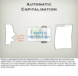 Automatic
                          Capitalisation



                                    I wanted to
                              o
                  Iw anted t      make you happy
                             u
                   m ak e y o
                     happy




Dragon is designed (mostly) for dictating prose, so it understands that new sentences get
capital letters. If it doesn’t notice that you’ve moved from one input to the next, it may not
think you’re in a new sentence. (Conversely, sometimes it thinks you’re at the start of a new
sentence but you don’t want to be.) There are commands to force or suppress capitalisation
of the next word.
 