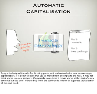 Automatic
                          Capitalisation



                                                                      Field 1:
                                    I wanted to                       I wanted to
                              o
                  Iw anted t      make you happy
                             u
                   m ak e y o                                         Field 2:
                     happy                                            make you happy




Dragon is designed (mostly) for dictating prose, so it understands that new sentences get
capital letters. If it doesn’t notice that you’ve moved from one input to the next, it may not
think you’re in a new sentence. (Conversely, sometimes it thinks you’re at the start of a new
sentence but you don’t want to be.) There are commands to force or suppress capitalisation
of the next word.
 