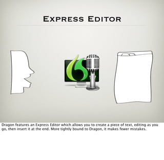 Express Editor




Dragon features an Express Editor which allows you to create a piece of text, editing as you
go, then insert it at the end. More tightly bound to Dragon, it makes fewer mistakes.
 