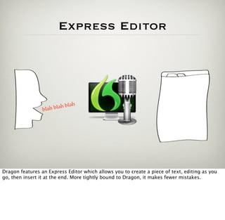 Express Editor




                              ah
                 blah blah bl




Dragon features an Express Editor which allows you to create a piece of text, editing as you
go, then insert it at the end. More tightly bound to Dragon, it makes fewer mistakes.
 