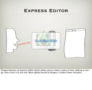 Express Editor




                                h
                                    blah blah blah
                 blah b lah bla




Dragon features an Express Editor which allows you to create a piece of text, editing as you
go, then insert it at the end. More tightly bound to Dragon, it makes fewer mistakes.
 