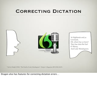 Correcting Dictation



                                                                                                    Ye Highlands and ye
                                                                                                    Lowlands,
                                                                                                    Oh, where hae ye been?
                                                                                                    They hae slain the Earl
                                                                                                    O' Moray,
                                                                                                    And Lady Mondegreen.




     * Sylvia Wright (1954). “The Death of Lady Mondegreen”. Harper’s Magazine 209 (1254): 48-51.




Dragon also has features for correcting dictation errors…
 