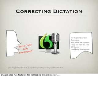 Correcting Dictation



                                                                                                    Ye Highlands and ye
                                                                                                    Lowlands,
                                                                                                    Oh, where hae ye been?
                                     d
                              ct “An
                                                                                                    They hae slain the Earl
                        corre                                                                       O' Moray,
                            Lady                                                                    And Lady Mondegreen.
                                     n”
                         Mon  degree




     * Sylvia Wright (1954). “The Death of Lady Mondegreen”. Harper’s Magazine 209 (1254): 48-51.




Dragon also has features for correcting dictation errors…
 