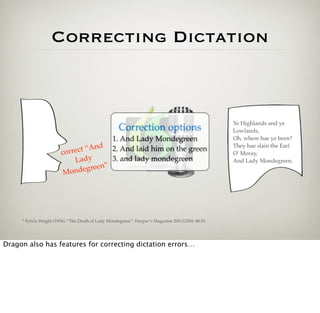 Correcting Dictation



                                                                                                    Ye Highlands and ye
                                                     Correction options                             Lowlands,
                                                  1. And Lady Mondegreen                            Oh, where hae ye been?
                                     d
                              ct “An
                                                                                                    They hae slain the Earl
                                                  2. And laid him on the green
                        corre                                                                       O' Moray,
                            Lady                  3. and lady mondegreen                            And Lady Mondegreen.
                                     n”
                         Mon  degree




     * Sylvia Wright (1954). “The Death of Lady Mondegreen”. Harper’s Magazine 209 (1254): 48-51.




Dragon also has features for correcting dictation errors…
 