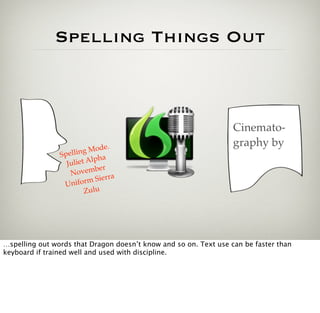 Spelling Things Out



                                                                  Cinemato-
                               e.                                 graphy by
                        g Mod
                Spellin
                  Julie t Alpha
                             er
                   N ovemb
                                 ra
                 Unifo   rm Sier
                         Zulu




…spelling out words that Dragon doesn’t know and so on. Text use can be faster than
keyboard if trained well and used with discipline.
 