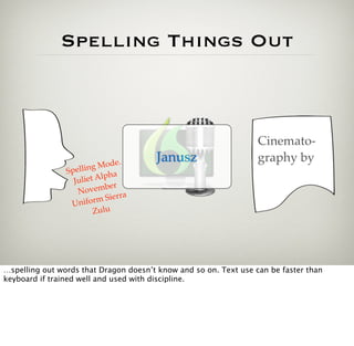 Spelling Things Out



                                                                  Cinemato-
                               e.      Janusz                     graphy by
                        g Mod
                Spellin
                  Julie t Alpha
                             er
                   N ovemb
                                 ra
                 Unifo   rm Sier
                         Zulu




…spelling out words that Dragon doesn’t know and so on. Text use can be faster than
keyboard if trained well and used with discipline.
 
