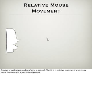 Relative Mouse
                        Movement




Dragon provides two modes of mouse control. The ﬁrst is relative movement, where you
move the mouse in a particular direction.
 