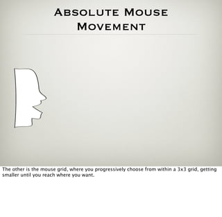Absolute Mouse
                        Movement




The other is the mouse grid, where you progressively choose from within a 3x3 grid, getting
smaller until you reach where you want.
 