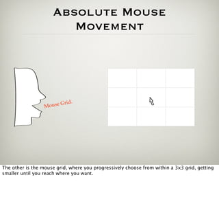 Absolute Mouse
                        Movement




                            .
                  Mouse Grid




The other is the mouse grid, where you progressively choose from within a 3x3 grid, getting
smaller until you reach where you want.
 