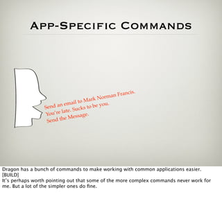 App-Specific Commands



                                               man F rancis.
                                       a rk Nor
                              ail to M          .
                 Sen d an em cks to be you
                         late. Su
                 You’re        essage
                                      .
                            M
                  Se nd the




Dragon has a bunch of commands to make working with common applications easier.
[BUILD]
It’s perhaps worth pointing out that some of the more complex commands never work for
me. But a lot of the simpler ones do ﬁne.
 