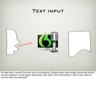 Text input




                                h
                         a h bla
                 Blah bl




So how does it work? You talk into a microphone, Dragon does some magic (involving maths),
and text appears in the target application. But that’s just transcription; what if you want to
correct what you dictated?
 