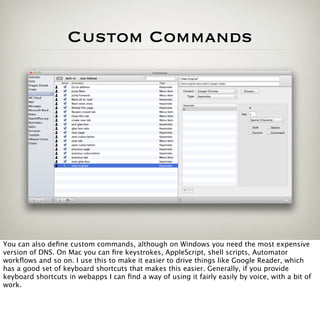 Custom Commands




You can also deﬁne custom commands, although on Windows you need the most expensive
version of DNS. On Mac you can ﬁre keystrokes, AppleScript, shell scripts, Automator
workﬂows and so on. I use this to make it easier to drive things like Google Reader, which
has a good set of keyboard shortcuts that makes this easier. Generally, if you provide
keyboard shortcuts in webapps I can ﬁnd a way of using it fairly easily by voice, with a bit of
work.
 