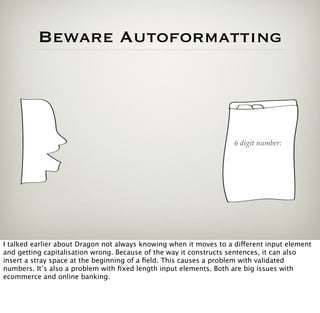 Beware Autoformatting




                                                                    6 digit number:




I talked earlier about Dragon not always knowing when it moves to a different input element
and getting capitalisation wrong. Because of the way it constructs sentences, it can also
insert a stray space at the beginning of a ﬁeld. This causes a problem with validated
numbers. It’s also a problem with ﬁxed length input elements. Both are big issues with
ecommerce and online banking.
 