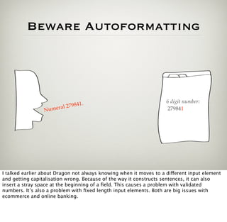 Beware Autoformatting




                                    .                               6 digit number:
                           l 279841
                 N umera                                             279841




I talked earlier about Dragon not always knowing when it moves to a different input element
and getting capitalisation wrong. Because of the way it constructs sentences, it can also
insert a stray space at the beginning of a ﬁeld. This causes a problem with validated
numbers. It’s also a problem with ﬁxed length input elements. Both are big issues with
ecommerce and online banking.
 