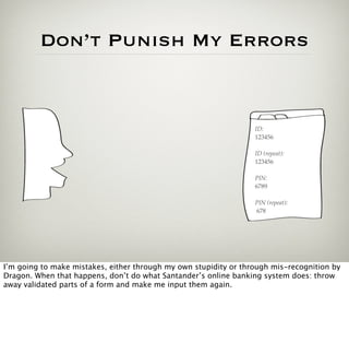 Don’t Punish My Errors


                                                                  ID:
                                                                  123456

                                                                  ID (repeat):
                                                                  123456

                                                                  PIN:
                                                                  6789

                                                                  PIN (repeat):
                                                                  678




I’m going to make mistakes, either through my own stupidity or through mis-recognition by
Dragon. When that happens, don’t do what Santander’s online banking system does: throw
away validated parts of a form and make me input them again.
 