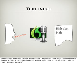 Text input



                                                                    Blah blah
                                                                    blah
                                h
                         a h bla
                 Blah bl




So how does it work? You talk into a microphone, Dragon does some magic (involving maths),
and text appears in the target application. But that’s just transcription; what if you want to
correct what you dictated?
 