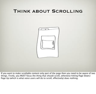 Think about Scrolling




If you want to make scrollable content only part of the page then you need to be aware of two
things. Firstly, you MUST focus the thing that should scroll, otherwise hitting Page Down/
Page Up (which is what voice users will do to scroll, effectively) does nothing.
 