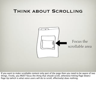 Think about Scrolling



                                                                    Focus the
                                                                  scrollable area




If you want to make scrollable content only part of the page then you need to be aware of two
things. Firstly, you MUST focus the thing that should scroll, otherwise hitting Page Down/
Page Up (which is what voice users will do to scroll, effectively) does nothing.
 