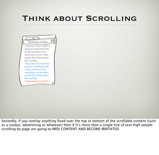 Think about Scrolling

                 Floating navbar
              A big load of text which is
              going to scroll behind the
              navbar and show how
              annoying it can be when
              people don’t think about
              this carefully.
              A big load of text which is
              going to scroll behind the
              navbar and show how
              annoying it can be when
              people don’t think about
              this carefully.
              A big load of text which is




Secondly, if you overlay anything ﬁxed over the top or bottom of the scrollable content (such
as a navbar, advertising or whatever) then if it’s more than a single line of text high people
scrolling by page are going to MISS CONTENT AND BECOME IRRITATED.
 