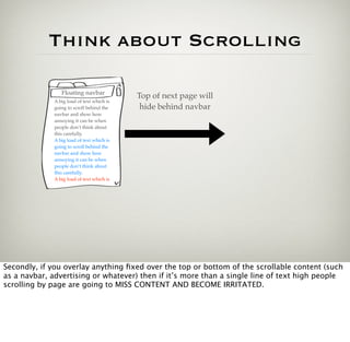 Think about Scrolling

                 Floating navbar
                                            Top of next page will
              A big load of text which is
              going to scroll behind the     hide behind navbar
              navbar and show how
              annoying it can be when
              people don’t think about
              this carefully.
              A big load of text which is
              going to scroll behind the
              navbar and show how
              annoying it can be when
              people don’t think about
              this carefully.
              A big load of text which is




Secondly, if you overlay anything ﬁxed over the top or bottom of the scrollable content (such
as a navbar, advertising or whatever) then if it’s more than a single line of text high people
scrolling by page are going to MISS CONTENT AND BECOME IRRITATED.
 