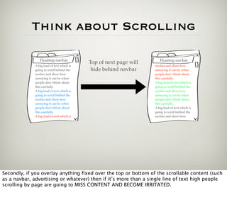 Think about Scrolling

                 Floating navbar                                       Floating navbar
                                            Top of next page will
              A big load of text which is                           navbar and show how
              going to scroll behind the     hide behind navbar     annoying it can be when
              navbar and show how                                   people don’t think about
              annoying it can be when                               this carefully.
              people don’t think about                              A big load of text which is
              this carefully.                                       going to scroll behind the
              A big load of text which is                           navbar and show how
              going to scroll behind the                            annoying it can be when
              navbar and show how                                   people don’t think about
              annoying it can be when                               this carefully.
              people don’t think about                              A big load of text which is
              this carefully.                                       going to scroll behind the
              A big load of text which is                           navbar and show how




Secondly, if you overlay anything ﬁxed over the top or bottom of the scrollable content (such
as a navbar, advertising or whatever) then if it’s more than a single line of text high people
scrolling by page are going to MISS CONTENT AND BECOME IRRITATED.
 