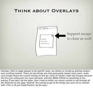 Think about Overlays


                                                                    Support escape
                                         Conﬁrm                     to close as well
                                         password:
                                         xxxxxxxxxx




Overlays, little in-page popups to do speciﬁc tasks, are almost as trendy as putting navbars
over scrolling content. There are two things you that particularly impact voice users: make
sure Escape closes the current overlay (in one go; some of Twitter’s take two Escapes because
the ﬁrst just unfocusses the input element), and also MOVE FOCUS to something in the
overlay. If you don’t do the latter, then I have to either use mouse control or tab through all
the elements on the page *behind* the overlay to get to the things you want me to interact
with. (This is all just Good Practice, by the way.)
 