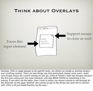 Think about Overlays


                                                                    Support escape
                                         Conﬁrm                     to close as well
    Focus this                           password:
                                         xxxxxxxxxx

  input element




Overlays, little in-page popups to do speciﬁc tasks, are almost as trendy as putting navbars
over scrolling content. There are two things you that particularly impact voice users: make
sure Escape closes the current overlay (in one go; some of Twitter’s take two Escapes because
the ﬁrst just unfocusses the input element), and also MOVE FOCUS to something in the
overlay. If you don’t do the latter, then I have to either use mouse control or tab through all
the elements on the page *behind* the overlay to get to the things you want me to interact
with. (This is all just Good Practice, by the way.)
 