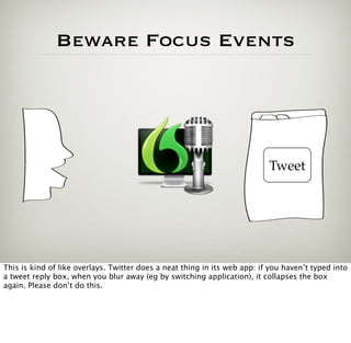 Beware Focus Events




                                                                           Tweet




This is kind of like overlays. Twitter does a neat thing in its web app: if you haven’t typed into
a tweet reply box, when you blur away (eg by switching application), it collapses the box
again. Please don’t do this.
 