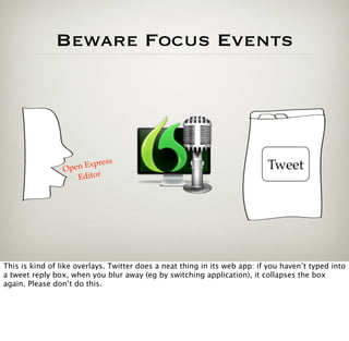 Beware Focus Events




                            s
                 Open Expres                                               Tweet
                    Editor




This is kind of like overlays. Twitter does a neat thing in its web app: if you haven’t typed into
a tweet reply box, when you blur away (eg by switching application), it collapses the box
again. Please don’t do this.
 