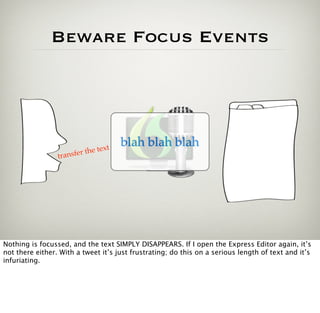Beware Focus Events




                                     t
                                         blah blah blah
                             the tex
                 t ransfer




Nothing is focussed, and the text SIMPLY DISAPPEARS. If I open the Express Editor again, it’s
not there either. With a tweet it’s just frustrating; do this on a serious length of text and it’s
infuriating.
 