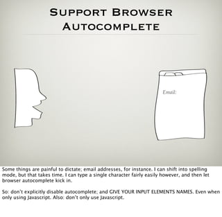 Support Browser
                     Autocomplete



                                                                       Email:




Some things are painful to dictate; email addresses, for instance. I can shift into spelling
mode, but that takes time. I can type a single character fairly easily however, and then let
browser autocomplete kick in.

So: don’t explicitly disable autocomplete; and GIVE YOUR INPUT ELEMENTS NAMES. Even when
only using Javascript. Also: don’t only use Javascript.
 