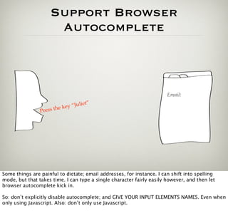 Support Browser
                      Autocomplete



                                                                       Email:

                         e key “Juliet”
                        h
                Press t




Some things are painful to dictate; email addresses, for instance. I can shift into spelling
mode, but that takes time. I can type a single character fairly easily however, and then let
browser autocomplete kick in.

So: don’t explicitly disable autocomplete; and GIVE YOUR INPUT ELEMENTS NAMES. Even when
only using Javascript. Also: don’t only use Javascript.
 